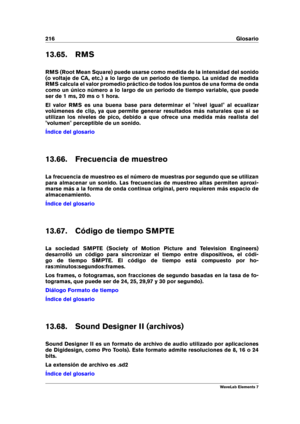 Page 224216 Glosario
13.65. RMS
RMS (Root Mean Square) puede usarse como medida de la intensidad del sonido
(o voltaje de CA, etc.) a lo largo de un periodo de tiempo. La unidad de medida
RMS calcula el valor promedio práctico de todos los puntos de una forma de onda
como un único número a lo largo de un periodo de tiempo variable, que puede
ser de 1 ms, 20 ms o 1 hora.
El valor RMS es una buena base para determinar el "nivel igual" al ecualizar
volúmenes de clip, ya que permite generar resultados más...