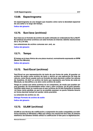 Page 22513.69 Espectrograma 217
13.69. Espectrograma
Un espectrograma es una imagen que muestra cómo varía la densidad espectral
de una señal a lo largo del tiempo.
Índice del glosario
13.70. Sun/Java (archivos)
Sun/Java es un formato de archivo de audio utilizado en ordenadores Sun y NeXT.
Es habitual encontrar archivos con este formato en Internet. Admite resoluciones
de 8, 16 y 24 bits.
Las extensiones de archivo comunes son .snd, .au
Índice del glosario
13.71. Tempo
El tempo es la tasa rítmica de una pieza...