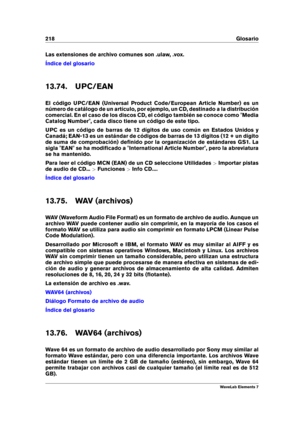 Page 226218 Glosario
Las extensiones de archivo comunes son .ulaw, .vox.
Índice del glosario
13.74. UPC/EAN
El código UPC/EAN (Universal Product Code/European Article Number) es un
número de catálogo de un artículo, por ejemplo, un CD, destinado a la distribución
comercial. En el caso de los discos CD, el código también se conoce como "Media
Catalog Number", cada disco tiene un código de este tipo.
UPC es un código de barras de 12 dígitos de uso común en Estados Unidos y
Canadá; EAN-13 es un estándar de...