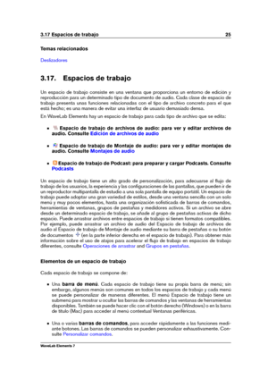 Page 333.17 Espacios de trabajo 25
Temas relacionados
Deslizadores
3.17. Espacios de trabajo
Un espacio de trabajo consiste en una ventana que proporciona un entorno de edición y
reproducción para un determinado tipo de documento de audio. Cada clase de espacio de
trabajo presenta unas funciones relacionadas con el tipo de archivo concreto para el que
está hecho; es una manera de evitar una interfaz de usuario demasiado densa.
En WaveLab Elements hay un espacio de trabajo para cada tipo de archivo que se...