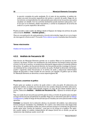 Page 4032 WaveLab Elements Conceptos
la sección completa de audio analizada. En el resto de las pestañas, el análisis de-
vuelve una serie de puntos especíﬁcos del archivo o sección de audio. Haga clic en
los botones correspondientes de cada pestaña para seleccionar los puntos que quiera
visualizar con detalle. Con los controles deslizantes puede examinar cada punto y omi-
tir los que no le interesen, añadir marcadores, o centrar la visualización de la forma de
onda en un punto especíﬁco del archivo.
Puede...