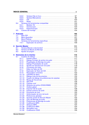 Page 5INDICE GENERAL iii
6.3.2 Ventana Clip en foco . . . . . . . . . . . . . . . . . . . . . . . . . . . . . 97
6.3.3 Ventana Marcadores . . . . . . . . . . . . . . . . . . . . . . . . . . . . . 98
6.3.4 CD . . . . . . . . . . . . . . . . . . . . . . . . . . . . . . . . . . . . . . . . 100
6.3.5 Notas . . . . . . . . . . . . . . . . . . . . . . . . . . . . . . . . . . . . . . 101
6.4 Ventanas de herramientas compartidas . . . . . . . . . . . . . . . . . . . . . . 102
6.4.1 Medidor VU . . . . . . . . . . . ....