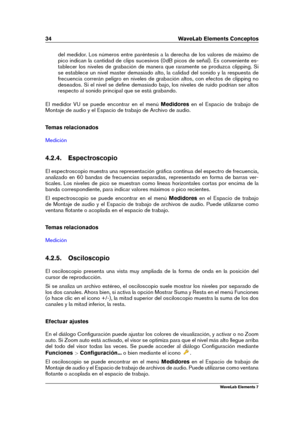 Page 4234 WaveLab Elements Conceptos
del medidor. Los números entre paréntesis a la derecha de los valores de máximo de
pico indican la cantidad de clips sucesivos (0dB picos de señal). Es conveniente es-
tablecer los niveles de grabación de manera que raramente se produzca clipping. Si
se establece un nivel master demasiado alto, la calidad del sonido y la respuesta de
frecuencia correrán peligro en niveles de grabación altos, con efectos de clipping no
deseados. Si el nivel se deﬁne demasiado bajo, los...