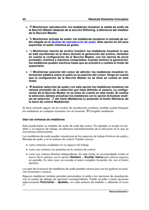 Page 4840 WaveLab Elements Conceptos
Monitorizar reproducción: los medidores muestran la salida de audio de
la Sección Master después de la sección Dithering, a diferencia del medidor
de la Sección Master.
Monitorizar entrada de audio: los medidores muestran la entrada de au-
dio elegida en el
Ajustes de reproducción de audio . Esta opción es útil para
supervisar el audio mientras se graba.
Monitorizar mezcla de archivo (render): los medidores muestran lo que
se está escribiendo en el disco durante la...