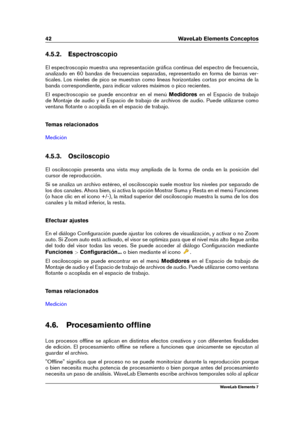 Page 5042 WaveLab Elements Conceptos
4.5.2. Espectroscopio
El espectroscopio muestra una representación gráﬁca continua del espectro de frecuencia,
analizado en 60 bandas de frecuencias separadas, representado en forma de barras ver-
ticales. Los niveles de pico se muestran como líneas horizontales cortas por encima de la
banda correspondiente, para indicar valores máximos o pico recientes.
El espectroscopio se puede encontrar en el menú Medidoresen el Espacio de trabajo
de Montaje de audio y el Espacio de...