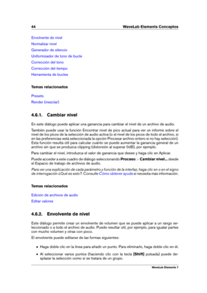 Page 5244 WaveLab Elements Conceptos
Envolvente de nivel
Normalizar nivel
Generador de silencio
Uniformizador de tono de bucle
Corrección del tono
Corrección del tiempo
Herramienta de bucles
Temas relacionados
Presets
Render (mezclar)
4.6.1. Cambiar nivel
En este diálogo puede aplicar una ganancia para cambiar el nivel de un archivo de audio.
También puede usar la función Encontrar nivel de pico actual para ver un informe sobre el
nivel de los picos de la selección de audio activa (o el nivel de los picos de...