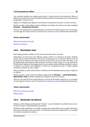 Page 534.6 Procesamiento ofﬂine 45
Los controles también son válidos para borrar o reiniciar puntos del envolvente. Utilice el
botón de suavizado del envolvente para conmutar puntos de envolvente entre una línea recta
(poligonal) o una ruta curva.
Haga clic en Aplicar para aplicar la envolvente a la selección de audio o a todo el archivo.
Puede acceder a este diálogo desde el Espacio de trabajo de archivos de audio mediante
Proceso >Envolvente de nivel... .
Para ver una explicación de cada parámetro y función...