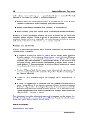 Page 6052 WaveLab Elements Conceptos
de los faders y cualquier dithering que se haya deﬁnido en la Sección Master. En WaveLab
Elements, la función Mezclar (render) se aplica normalmente en:
Reducir la mezcla de un archivo en una ventana de ondas en un nuevo archivo de audio,
completar con efectos de la Sección Master, dithering y otros ajustes.
Reducir la mezcla de un montaje de audio completo a un archivo de audio.
Aplicar todos los ajustes de la Sección Master a un archivo en una ventana de ondas.
Al mezclar...