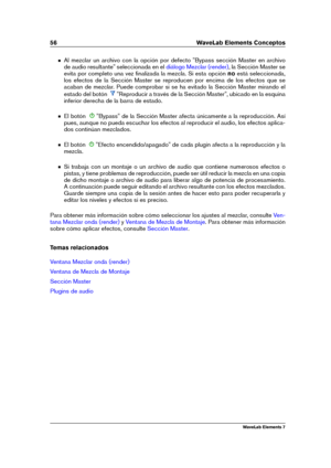 Page 6456 WaveLab Elements Conceptos
Al mezclar un archivo con la opción por defecto "Bypass sección Master en archivo
de audio resultante" seleccionada en el
diálogo Mezclar (render) , la Sección Master se
evita por completo una vez ﬁnalizada la mezcla. Si esta opción noestá seleccionada,
los efectos de la Sección Master se reproducen por encima de los efectos que se
acaban de mezclar. Puede comprobar si se ha evitado la Sección Master mirando el
estado del botón
"Reproducir a través de la Sección...