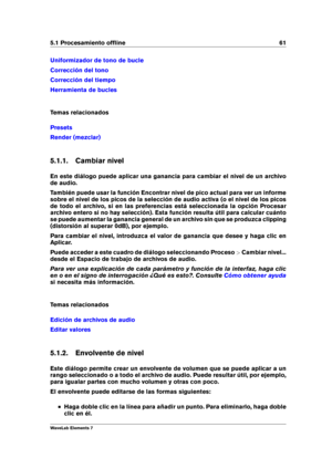 Page 695.1 Procesamiento ofﬂine 61
Uniformizador de tono de bucle
Corrección del tono
Corrección del tiempo
Herramienta de bucles
Temas relacionados
Presets
Render (mezclar)
5.1.1. Cambiar nivel
En este diálogo puede aplicar una ganancia para cambiar el nivel de un archivo
de audio.
También puede usar la función Encontrar nivel de pico actual para ver un informe
sobre el nivel de los picos de la selección de audio activa (o el nivel de los picos
de todo el archivo, si en las preferencias está seleccionada la...