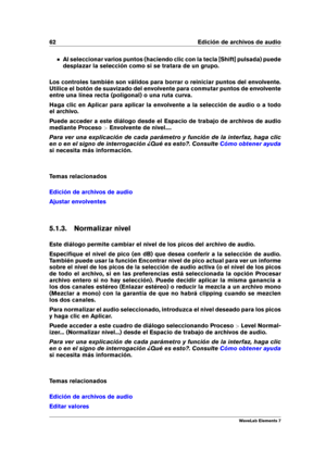 Page 7062 Edición de archivos de audio
Al seleccionar varios puntos (haciendo clic con la tecla [Shift] pulsada) puede
desplazar la selección como si se tratara de un grupo.
Los controles también son válidos para borrar o reiniciar puntos del envolvente.
Utilice el botón de suavizado del envolvente para conmutar puntos de envolvente
entre una línea recta (poligonal) o una ruta curva.
Haga clic en Aplicar para aplicar la envolvente a la selección de audio o a todo
el archivo.
Puede acceder a este diálogo desde...
