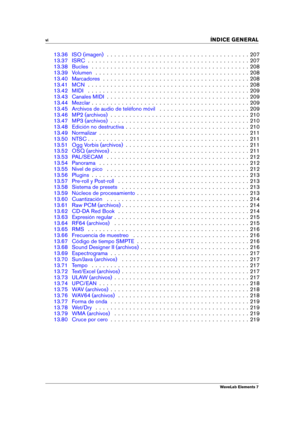 Page 8vi 
INDICE GENERAL
13.36 ISO (imagen) . . . . . . . . . . . . . . . . . . . . . . . . . . . . . . . . . . . . . . 207
13.37 ISRC . . . . . . . . . . . . . . . . . . . . . . . . . . . . . . . . . . . . . . . . . . . 207
13.38 Bucles . . . . . . . . . . . . . . . . . . . . . . . . . . . . . . . . . . . . . . . . . . 208
13.39 Volumen . . . . . . . . . . . . . . . . . . . . . . . . . . . . . . . . . . . . . . . . . 208
13.40 Marcadores . . . . . . . . . . . . . . . . . . . . . . . . . . . . . . . . . . . ....