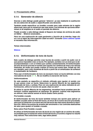 Page 715.1 Procesamiento ofﬂine 63
5.1.4. Generador de silencio
Gracias a este diálogo puede generar "silencio", ya sea mediante la sustitución
de una selección de audio o especiﬁcando una duración.
También puede especiﬁcar un fundido cruzado para cada extremo de la región
silenciosa, para que la transición sea más suave. Los botones de opciones deter-
minan si se emplaza en el audio el período de silencio.
Puede acceder a este diálogo desde el Espacio de trabajo de archivos de audio
en Editar >Silencio...