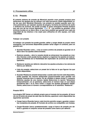 Page 755.1 Procesamiento ofﬂine 67
5.1.9. Presets
El potente sistema de presets de WaveLab permite crear presets propios para
almacenar los ajustes que se utilizan con más frecuencia. Están disponibles ca-
da vez que abre WaveLab Elements. Los presets se pueden guardar para mu-
chos parámetros, por ejemplo ajustes de plugins, formatos de archivos de audio
o atributos de archivos. Se puede acceder al menú emergente Presets siempre
que vea uno de los iconos siguientes:
o . Los presets se guardan como
archivos...