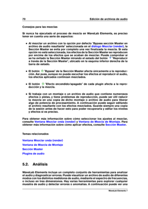 Page 7870 Edición de archivos de audio
Consejos para las mezclas
Si nunca ha ejecutado el proceso de mezcla en WaveLab Elements, es preciso
tener en cuenta una serie de aspectos:
Al mezclar un archivo con la opción por defecto "Bypass sección Master en
archivo de audio resultante" seleccionada en el
diálogo Mezclar (render) , la
Sección Master se evita por completo una vez ﬁnalizada la mezcla. Si esta
opción no está seleccionada, los efectos de la Sección Master se reproducen
por encima de los efectos...