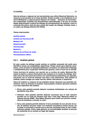 Page 795.2 Análisis 71
lista de enlaces a algunas de las herramientas que utiliza WaveLab Elements. La
mayoría se encuentran en el menú Análisis. Puede acceder a los medidores en el
menú Medidores o seleccionando Espacio de trabajo >Ventanas de herramien-
tas compartidas. También hay herramientas especializadas a las que se accede
desde determinados cuadros de diálogo de procesamiento de material, como el
comando Encontrar nivel de pico actual del cuadro de diálogo Cambiar nivel, o
el cuadro de diálogo Eliminar...