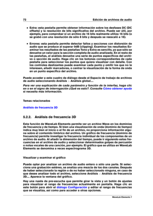 Page 8072 Edición de archivos de audio
Extra: esta pestaña permite obtener información sobre los desfases DC (DC
offsets) y la resolución de bits signiﬁcativa del archivo. Puede ser útil, por
ejemplo, para comprobar si un archivo de 16 bits realmente utiliza 16 bits (o
se grabó con una resolución de sólo 8 bits y después se reescaló a 16).
Errores: esta pestaña permite detectar fallos y secciones con distorsión de
audio que se produce al superar 0dB (clipping). Examinar los resultados Ex-
aminar los resultados...