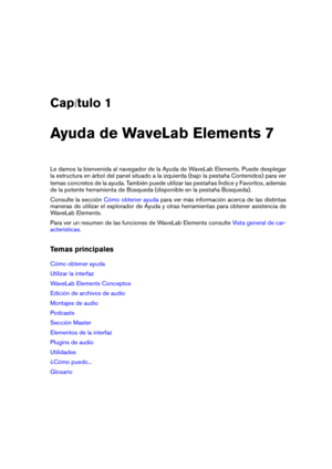 Page 9Cap tulo 1
Ayuda de WaveLab Elements 7
Le damos la bienvenida al navegador de la Ayuda de WaveLab Elements. Puede desplegar
la estructura en árbol del panel situado a la izquierda (bajo la pestaña Contenidos) para ver
temas concretos de la ayuda. También puede utilizar las pestañas Índice y Favoritos, además
de la potente herramienta de Búsqueda (disponible en la pestaña Búsqueda).
Consulte la sección
Cómo obtener ayuda para ver más información acerca de las distintas
maneras de utilizar el explorador...