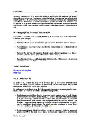 Page 815.2 Análisis 73
Consejo: La duración de la selección afecta a la precisión del análisis. Las selec-
ciones breves producen resultados muy detallados. En cuanto a las selecciones
más largas (más de un minuto), los resultados suelen ser menos precisos porque
el contenido de armónicos puede variar entre "puntos de medición", cosa que no
se incluye en el gráﬁco. Por ejemplo, puede realizar un análisis independiente del
ataque (inicio) de un sonido, ya que las variaciones más drásticas suelen ocurrir...