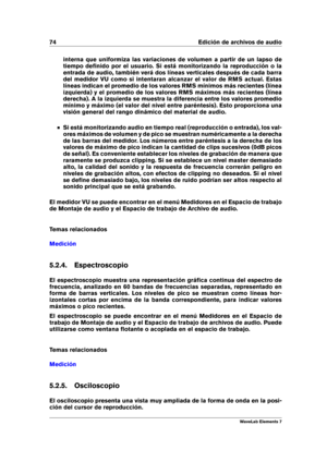 Page 8274 Edición de archivos de audio
interna que uniformiza las variaciones de volumen a partir de un lapso de
tiempo deﬁnido por el usuario. Si está monitorizando la reproducción o la
entrada de audio, también verá dos líneas verticales después de cada barra
del medidor VU como si intentaran alcanzar el valor de RMS actual. Estas
líneas indican el promedio de los valores RMS mínimos más recientes (línea
izquierda) y el promedio de los valores RMS máximos más recientes (línea
derecha). A la izquierda se...