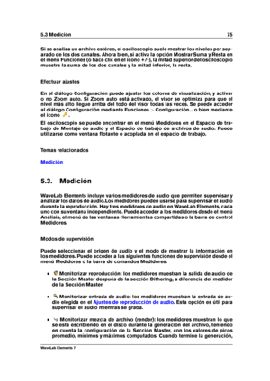 Page 835.3 Medición 75
Si se analiza un archivo estéreo, el osciloscopio suele mostrar los niveles por sep-
arado de los dos canales. Ahora bien, si activa la opción Mostrar Suma y Resta en
el menú Funciones (o hace clic en el icono +/-), la mitad superior del osciloscopio
muestra la suma de los dos canales y la mitad inferior, la resta.
Efectuar ajustes
En el diálogo Conﬁguración puede ajustar los colores de visualización, y activar
o no Zoom auto. Si Zoom auto está activado, el visor se optimiza para que el...