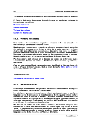 Page 8880 Edición de archivos de audio
Ventanas de herramientas especíﬁcas del Espacio de trabajo de archivos de audio
El Espacio de trabajo de archivos de audio incluye las siguientes ventanas de
herramientas especíﬁcas:
Ventana Metadatos
Sample attributes
Ventana Marcadores
Explorador de archivos
5.5.1. Ventana Metadatos
Esta ventana de herramientas especíﬁcas muestra todas las etiquetas de
metadatos que pertenecen al archivo activo.
Habitualmente consiste en un conjunto de etiquetas que describen el...