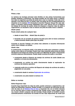 Page 9688 Montajes de audio
Pistas y clips
La ventana de montaje principal está dividida en dos pistas horizontales que
pueden añadirse y eliminarse. Las pistas pueden ser de audio mono o estéreo.
Los clips se organizan en pistas de audio para crear un montaje. Cada clip corre-
sponde a una pista de CD y, al añadir clips, las pistas de CD correspondientes se
muestran en la ventana
CD . (Consulte la sección Preparar discos CD, más ade-
lante, si necesita instrucciones detalladas para crear discos CD en el...