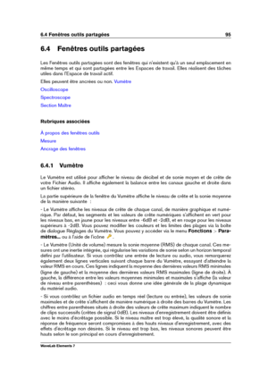 Page 1036.4 Fenêtres outils partagées 95
6.4 Fenêtres outils partagées
Les Fenêtres outils partagées sont des fenêtres qui n'existent qu'à un seul emplacement en
même temps et qui sont partagées entre les Espaces de travail. Elles réalisent des tâches
utiles dans l'Espace de travail actif.
Elles peuvent être ancrées ou non.
Vumètre
Oscilloscope
Spectroscope
Section Maître
Rubriques associées
À propos des fenêtres outils
Mesure
Ancrage des fenêtres
6.4.1 Vumètre
Le Vumètre est utilisé pour afﬁcher le...