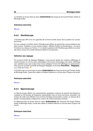 Page 10496 Montages Audio
Le Vumètre se trouve dans le menu Audiomètresdes Espaces de travail Fichiers Audio et
Montage Audio.
Rubriques associées
Mesure
6.4.2 Oscilloscope
L'Oscilloscope offre une vue agrandie de la forme d'onde autour de la position du curseur
de lecture.
Si vous analysez un ﬁchier stéréo, l'Oscilloscope afﬁche en général les niveaux distincts des
deux canaux. Toutefois, si vous activez l'option « Afﬁcher Somme et Soustraction » du menu
Fonctions (ou cliquez sur l'icône...