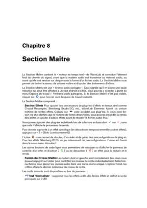 Page 113Chapitre 8
Section Maître
La Section Maître contient le « moteur en temps réel » de WaveLab et constitue l'élément
ﬁnal du chemin du signal, avant que la matière audio soit transmise au matériel audio, ou
avant qu'elle soit rendue sur disque sous la forme d'un ﬁchier audio. La Section Maître vous
permet de déﬁnir le niveau de volume maître et d'ajouter des traitements d'effets.
La Section Maître est une « fenêtre outils partagée ». Ceci signiﬁe qu'il en existe une seule
instance...