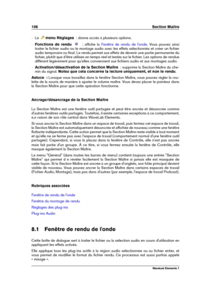 Page 114106 Section Maître
{ Le menu Réglages   : donne accès à plusieurs options.
{ Fonctions de rendu   : afﬁche la Fenêtre de rendu de l'onde . Vous pouvez ainsi
traiter le ﬁchier audio ou le montage audio avec les effets sélectionnés et créer un ﬁchier
audio temporaire ou ﬁnal. Le rendu permet aux effets de devenir une partie permanente du
ﬁchier, plutôt que d'être utilisés en temps réel et testés sur le ﬁchier. Les options de rendue
diffèrent légèrement pour qu'elles conviennent aux ﬁchiers...