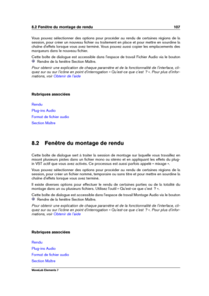 Page 1158.2 Fenêtre du montage de rendu 107
Vous pouvez sélectionner des options pour procéder au rendu de certaines régions de la
session, pour créer un nouveau ﬁchier ou traitement en place et pour mettre en sourdine la
chaîne d'effets lorsque vous avez terminé. Vous pouvez aussi copier les emplacements des
marqueurs dans le nouveau ﬁchier.
Cette boîte de dialogue est accessible dans l'espace de travail Fichier Audio via le bouton
Rendre de la fenêtre Section Maître.
Pour obtenir une explication de...