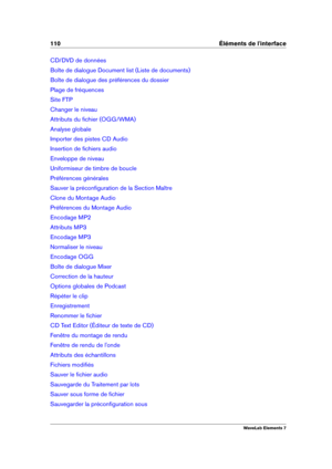 Page 118110 Éléments de l'interface
CD/DVD de données
Boîte de dialogue Document list (Liste de documents)
Boîte de dialogue des préférences du dossier
Plage de fréquences
Site FTP
Changer le niveau
Attributs du ﬁchier (OGG/WMA)
Analyse globale
Importer des pistes CD Audio
Insertion de ﬁchiers audio
Enveloppe de niveau
Uniformiseur de timbre de boucle
Préférences générales
Sauver la préconﬁguration de la Section Maître
Clone du Montage Audio
Préférences du Montage Audio
Encodage MP2
Attributs MP3
Encodage...