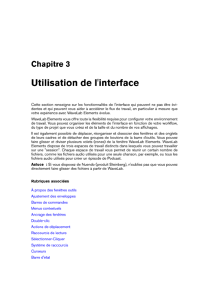 Page 13Chapitre 3
Utilisation de l'interface
Cette section renseigne sur les fonctionnalités de l'interface qui peuvent ne pas être évi-
dentes et qui peuvent vous aider à accélérer le ﬂux de travail, en particulier à mesure que
votre expérience avec WaveLab Elements évolue.
WaveLab Elements vous offre toute la ﬂexibilité requise pour conﬁgurer votre environnement
de travail. Vous pouvez organiser les éléments de l'interface en fonction de votre workﬂow,
du type de projet que vous créez et de la...