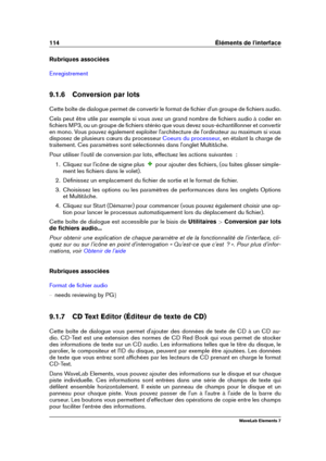 Page 122114 Éléments de l'interface
Rubriques associées
Enregistrement
9.1.6 Conversion par lots
Cette boîte de dialogue permet de convertir le format de ﬁchier d'un groupe de ﬁchiers audio.
Cela peut être utile par exemple si vous avez un grand nombre de ﬁchiers audio à coder en
ﬁchiers MP3, ou un groupe de ﬁchiers stéréo que vous devez sous-échantillonner et convertir
en mono. Vous pouvez également exploiter l'architecture de l'ordinateur au maximum si vous
disposez de plusieurs cœurs du...