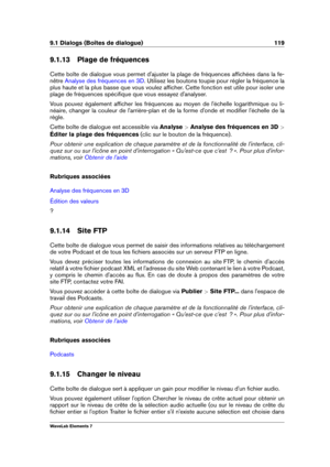 Page 1279.1 Dialogs (Boîtes de dialogue) 119
9.1.13 Plage de fréquences
Cette boîte de dialogue vous permet d'ajuster la plage de fréquences afﬁchées dans la fe-
nêtre
Analyse des fréquences en 3D . Utilisez les boutons toupie pour régler la fréquence la
plus haute et la plus basse que vous voulez afﬁcher. Cette fonction est utile pour isoler une
plage de fréquences spéciﬁque que vous essayez d'analyser.
Vous pouvez également afﬁcher les fréquences au moyen de l'échelle logarithmique ou li-
néaire,...