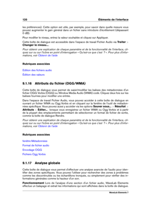 Page 128120 Éléments de l'interface
les préférences). Cette option est utile, par exemple, pour savoir dans quelle mesure vous
pouvez augmenter le gain général dans un ﬁchier sans introduire d'écrêtement (dépassant
0 dB).
Pour modiﬁer le niveau, entrez la valeur souhaitée et cliquez sur Appliquer.
Cette boîte de dialogue est accessible dans l'espace de travail Fichier Audio via Traiter >
Changer le niveau... .
Pour obtenir une explication de chaque paramètre et de la fonctionnalité de...