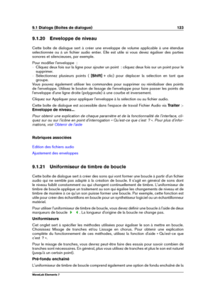 Page 1319.1 Dialogs (Boîtes de dialogue) 123
9.1.20 Enveloppe de niveau
Cette boîte de dialogue sert à créer une enveloppe de volume applicable à une étendue
sélectionnée ou à un ﬁchier audio entier. Elle est utile si vous devez égaliser des parties
sonores et silencieuses, par exemple.
Pour modiﬁer l'enveloppe  :
{ Cliquez deux fois sur la ligne pour ajouter un point  : cliquez deux fois sur un point pour le
supprimer.
{ Sélectionnez plusieurs points ( [Shift] + clic) pour déplacer la sélection en tant que...