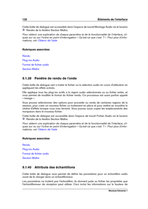 Page 140132 Éléments de l'interface
Cette boîte de dialogue est accessible dans l'espace de travail Montage Audio via le bouton
Rendre de la fenêtre Section Maître.
Pour obtenir une explication de chaque paramètre et de la fonctionnalité de l'interface, cli-
quez sur ou sur l'icône en point d'interrogation « Qu'est-ce que c'est  ? ». Pour plus d'infor-
mations, voir
Obtenir de l'aide
Rubriques associées
Rendu
Plug-ins Audio
Format de ﬁchier audio
Section Maître
9.1.39 Fenêtre...