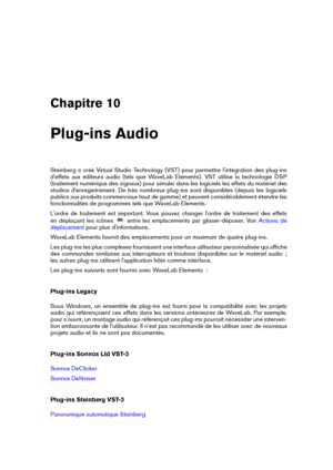 Page 153Chapitre 10
Plug-ins Audio
Steinberg a créé Virtual Studio Technology (VST) pour permettre l'intégration des plug-ins
d'effets aux éditeurs audio (tels que WaveLab Elements). VST utilise la technologie DSP
(traitement numérique des signaux) pour simuler dans les logiciels les effets du matériel des
studios d'enregistrement. De très nombreux plug-ins sont disponibles (depuis les logiciels
publics aux produits commerciaux haut de gamme) et peuvent considérablement étendre les
fonctionnalités de...