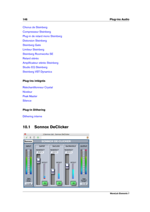 Page 154146 Plug-ins Audio
Chorus de Steinberg
Compresseur Steinberg
Plug-in de retard mono Steinberg
Distorsion Steinberg
Steinberg Gate
Limiteur Steinberg
Steinberg Roomworks SE
Retard stéréo
Ampliﬁcateur stéréo Steinberg
Studio EQ Steinberg
Steinberg VST Dynamics
Plug-ins intégrés
Rééchantillonneur Crystal
Niveleur
Peak Master
Silence
Plug-in Dithering
Dithering interne
10.1 Sonnox DeClicker
WaveLab Elements 7 