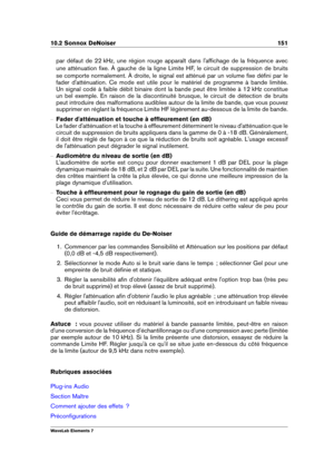 Page 15910.2 Sonnox DeNoiser 151
par défaut de 22 kHz, une région rouge apparaît dans l'afﬁchage de la fréquence avec
une atténuation ﬁxe. À gauche de la ligne Limite HF, le circuit de suppression de bruits
se comporte normalement. À droite, le signal est atténué par un volume ﬁxe déﬁni par le
fader d'atténuation. Ce mode est utile pour le matériel de programme à bande limitée.
Un signal codé à faible débit binaire dont la bande peut être limitée à 12 kHz constitue
un bel exemple. En raison de la...