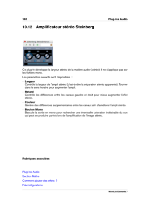 Page 170162 Plug-ins Audio
10.12 Ampliﬁcateur stéréo Steinberg
Ce plug-in développe la largeur stéréo de la matière audio (stéréo). Il ne s'applique pas sur
les ﬁchiers mono.
Les paramètres suivants sont disponibles  :
{ Largeur
Contrôle la largeur de l'ampli stéréo (c'est-à-dire la séparation stéréo apparente). Tourner
dans le sens horaire pour augmenter l'ampli.
{ Retard
Contrôle les différences entre les canaux gauche et droit pour mieux augmenter l'effet
stéréo.
{ Couleur
Génère des...