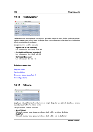 Page 178170 Plug-ins Audio
10.17 Peak Master
Le Peak Master est un plug-in de base qui réduit les crêtes de votre ﬁchier audio, ce qui per-
met un mixage plus sonore sans écrêtage. Il est particulièrement utile dans l'apprivoisement
d'instruments très dynamiques.
Les paramètres sont les suivants  :
{ Input Gain (Gain d'entrée)
Les valeurs vont de -12 dB à 24 dB.
{ Out Ceiling (Plafond extérieur)
Les valeurs vont de -18 dB à 0 dB.
{ Softness (Douceur)
Les valeurs vont de -5 à +5.
Rubriques associées...