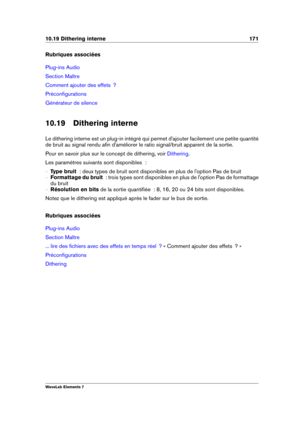 Page 17910.19 Dithering interne 171
Rubriques associées
Plug-ins Audio
Section Maître
Comment ajouter des effets  ?
Préconﬁgurations
Générateur de silence
10.19 Dithering interne
Le dithering interne est un plug-in intégré qui permet d'ajouter facilement une petite quantité
de bruit au signal rendu aﬁn d'améliorer le ratio signal/bruit apparent de la sortie.
Pour en savoir plus sur le concept de dithering, voir
Dithering .
Les paramètres suivants sont disponibles  :
{ Type bruit   : deux types de bruit...