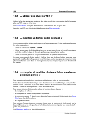 Page 186178 Comment faire pour...
12.2 ... utiliser des plug-ins VST  ?
Utilisez la Section Maître pour appliquer des effets à un ﬁchier (ou une sélection) à l'aide des
plug-ins VST intégrés et/ou tiers.
Voir
Section Maître pour plus d'informations sur l'utilisation des plug-ins VST.
Les plug-ins VST sont décrits individuellement dans
Plug-ins Audio .
12.3 ... modiﬁer un ﬁchier audio existant  ?
Vous pouvez ouvrir les ﬁchiers audio à partir de l'espace de travail Fichier Audio en effectuant
les...