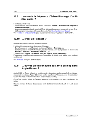 Page 188180 Comment faire pour...
12.9 ... convertir la fréquence d'échantillonnage d'un ﬁ- chier audio  ?
Il existe deux méthodes.
{ Dans l'espace de travail Fichier Audio, choisissez Traiter >Convertir la fréquence
d'échantillonnage...
{ Vous pouvez aussi utiliser le plug-in VST de rééchantillonnage en temps réel, tel que Crys-
tal Resampler, inclus dans WaveLab Elements. Voir
Rééchantillonneur Crystal .
Voir
Fenêtre de rendu de l'onde pour plus d'informations sur l'application...