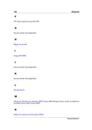Page 190182 Glossaire
F
FFT Clip focalisé Formant Site FTP
G
Aucune entrée n'est disponible.
H
Marge de sécurité
I
Image ISO ISRC
J
Aucune entrée n'est disponible.
K
Aucune entrée n'est disponible.
L
Boucles Sonie
M
Marqueurs Numéro de catalogue MIDI Canaux MIDI Mixage Fichiers audio de téléphone
portable
Fichiers MP2 Fichiers MP3
N
Édition non destructive Normaliser NTSC
WaveLab Elements 7 