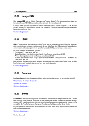Page 20113.36 Image ISO 193
13.36 Image ISO
Une image ISO est un ﬁchier d'archives ou "image disque" d'un disque optique dans un
format déﬁni par l'ISO (Organisation internationale de normalisation).
L'"image ISO" dérive du système de ﬁchiers ISO 9660 utilisé avec le support CD-ROM. Les
ﬁchiers image ISO sont pris en charge par WaveLab Elements et présentent généralement
l'extension de ﬁchier .iso.
Contenu du glossaire
13.37 ISRC
ISRC , "International Standard Recording...