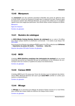 Page 202194 Glossaire
13.40 Marqueurs
Les marqueurs sont des symboles permettant d'identiﬁer des points de référence dans
un ﬁchier audio, comme les marqueurs d'onglet dans le traitement de texte. Plusieurs types
de marqueurs existent dans WaveLab Elements, qui peuvent être utilisés pour la navigation
rapide ou pour des usages plus particuliers. Vous devez utiliser certains marqueurs en paires.
Marqueurs
Types de marqueur
Contenu du glossaire
13.41 Numéro de catalogue
Le MCN (Media Catalog Number, Numéro...